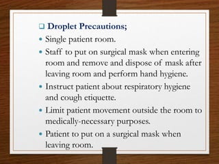  Droplet Precautions;
 Single patient room.
 Staff to put on surgical mask when entering
room and remove and dispose of mask after
leaving room and perform hand hygiene.
 Instruct patient about respiratory hygiene
and cough etiquette.
 Limit patient movement outside the room to
medically-necessary purposes.
 Patient to put on a surgical mask when
leaving room.
 