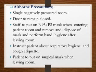  Airborne Precautions;
 Single negatively pressured room.
 Door to remain closed.
 Staff to put on N95/P2 mask when entering
patient room and remove and dispose of
mask and perform hand hygiene after
leaving room.
 Instruct patient about respiratory hygiene and
cough etiquette.
 Patient to put on surgical mask when
leaving room.
 