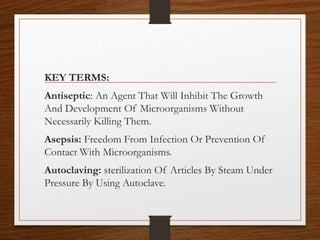 KEY TERMS:
Antiseptic: An Agent That Will Inhibit The Growth
And Development Of Microorganisms Without
Necessarily Killing Them.
Asepsis: Freedom From Infection Or Prevention Of
Contact With Microorganisms.
Autoclaving: sterilization Of Articles By Steam Under
Pressure By Using Autoclave.
 