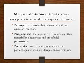 Nasocomial infection: an infection whose
development is favoured by a hospital environment.
• Pathogen: a microbe that is harmful and can
cause an infection.
• Phagocytosis: the ingestion of bacteria or other
material by phagocytes and amoeboid
protozoans.
• Precaution: an action taken in advance to
protect against possible danger, failure or injury.
 