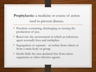 Prophylactic: a medicine or course of action
used to prevent disease.
• Purulent: containing, discharging or causing the
production of pus.
• Reservoir: the environment in which an infectious
agent normally lives and multiplies.
• Segregation: to separate or isolate from others or
from a main body or group.
• Sterile field: the area declared free from micro
organisms or other infective agents.
 