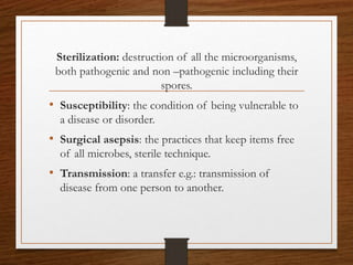 Sterilization: destruction of all the microorganisms,
both pathogenic and non –pathogenic including their
spores.
• Susceptibility: the condition of being vulnerable to
a disease or disorder.
• Surgical asepsis: the practices that keep items free
of all microbes, sterile technique.
• Transmission: a transfer e.g.: transmission of
disease from one person to another.
 