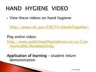  View these videos on hand hygiene:
http://www.cdc.gov/CDCTV/HandsTogether/
Play entire video:
http://www.publichealthgreybruce.on.ca/Com
municable/Handwashing/
Application of learning – student return
demonstration
01/09/2009
 