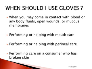  When you may come in contact with blood or
any body fluids, open wounds, or mucous
membranes
 Performing or helping with mouth care
 Performing or helping with perineal care
 Performing care on a consumer who has
broken skin
01/09/2009
 