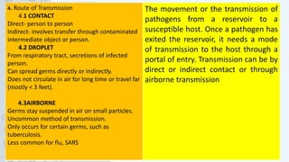4. Route of Transmission
4.1 CONTACT
Direct- person to person
Indirect- involves transfer through contaminated
intermediate object or person.
4.2 DROPLET
From respiratory tract, secretions of infected
person.
Can spread germs directly or indirectly.
Does not circulate in air for long time or travel far
(mostly < 3 feet).
4.3AIRBORNE
Germs stay suspended in air on small particles.
Uncommon method of transmission.
Only occurs for certain germs, such as
tuberculosis.
Less common for flu, SARS
The movement or the transmission of
pathogens from a reservoir to a
susceptible host. Once a pathogen has
exited the reservoir, it needs a mode
of transmission to the host through a
portal of entry. Transmission can be by
direct or indirect contact or through
airborne transmission
 