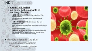 LINK 1
• CAUSATIVE AGENT
- an entity that is capable of
causing disease.
• Biological agents: Living organisms that
invade the host,
such as bacteria, viruses, fungi, protozoa, and
Rickettsia
• Chemical agents: Substances that can
interact with the
body, such as pesticides, food additives, medications,
and
industrial chemicals
• Physical agents: Factors in the environment
that are capable of causing disease, such as heat,
light, noise, radiation,and machinery
• Microorganisms on the skin:
–Resident microorganism
–Transient microorganism
 