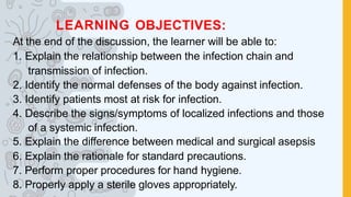 LEARNING OBJECTIVES:
At the end of the discussion, the learner will be able to:
1. Explain the relationship between the infection chain and
transmission of infection.
2. Identify the normal defenses of the body against infection.
3. Identify patients most at risk for infection.
4. Describe the signs/symptoms of localized infections and those
of a systemic infection.
5. Explain the difference between medical and surgical asepsis
6. Explain the rationale for standard precautions.
7. Perform proper procedures for hand hygiene.
8. Properly apply a sterile gloves appropriately.
 