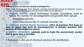 ASEP
SIS
Absence from any disease-causing microorganisms
the state of being free from disease- causing contaminants (such as bacteria, viruses,
fungi, and parasites) or, preventing contact with microorganisms.
1. MEDICAL ASEPSIS- (clean technique) includes procedures used to
reduce the number of microorganisms and prevent their spread.
-examining patients ,
-minor procedures like I.V cannula insertion..etc
2. SURGICAL ASEPSIS (Sterile Technique)- refers to practices that keep an
area or object free form all microorganisms, it includes practices that
destroy all microorganism spores.
3. ASEPTIC TECHNIQUE- methods used to make the environment, worker
and as germ free as possible.
• Antisepsis is the use of chemical solutions for disinfection.
 