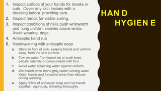 HAN D
HYGIEN E
1. Inspect surface of your hands for breaks or
cuts. Cover any skin lesions with a
dressing before providing care.
2. Inspect hands for visible soiling.
3. Inspect conditions of nails push wristwatch
and long uniform sleeves above wrists.
Avoid wearing rings.
4. Antiseptic hand rub
5. Handwashing with antiseptic soap
a. Stand in front of sink, keeping hands and uniform
away from the sink surface.
b. Turn on water. Turn faucet on or push knee
pedals laterally or press pedals with foot.
c. Avoid water splashing water against uniform
d. Wet hands wrist thoroughly under running water.
Keep hands and forearms lower than elbows
during washing.
e. Apply 3-5ml of antiseptic soap and rub hands
together vigorously, lathering thoroughly.
 