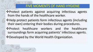 FIVE MOMENTS OF HAND HYGIENE
Protect patients against acquiring infectious agents
from the hands of the healthcare worker.
Help protect patients form infectious agents (including
their own) entering their bodies during procedures.
Protect healthcare workers and the healthcare
surroundings form acquiring patients’ infectious agents.
Developed by the World Health Organization.
 