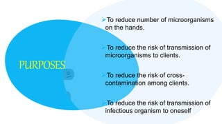 PURPOSES
To reduce number of microorganisms
on the hands.
To reduce the risk of transmission of
microorganisms to clients.
To reduce the risk of cross-
contamination among clients.
To reduce the risk of transmission of
infectious organism to oneself.
 