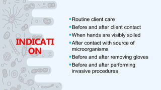 INDICATI
ON
Routine client care
Before and after client contact
When hands are visibly soiled
After contact with source of
microorganisms
Before and after removing gloves
Before and after performing
invasive procedures
 