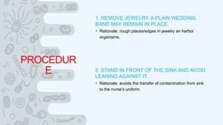 PROCEDUR
E
1. REMOVE JEWELRY. A PLAIN WEDDING
BAND MAY REMAIN IN PLACE.
 Rationale: rough places/edges in jewelry an harbor
organisms.
2. STAND IN FRONT OF THE SINK AND AVOID
LEANING AGAINST IT.
 Rationale: avoids the transfer of contamination from sink
to the nurse’s uniform.
 