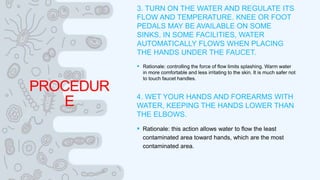PROCEDUR
E
3. TURN ON THE WATER AND REGULATE ITS
FLOW AND TEMPERATURE. KNEE OR FOOT
PEDALS MAY BE AVAILABLE ON SOME
SINKS. IN SOME FACILITIES, WATER
AUTOMATICALLY FLOWS WHEN PLACING
THE HANDS UNDER THE FAUCET.
 Rationale: controlling the force of flow limits splashing. Warm water
in more comfortable and less irritating to the skin. It is much safer not
to touch faucet handles.
4. WET YOUR HANDS AND FOREARMS WITH
WATER, KEEPING THE HANDS LOWER THAN
THE ELBOWS.
 Rationale: this action allows water to flow the least
contaminated area toward hands, which are the most
contaminated area.
 