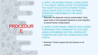 PROCEDUR
E
5. APPLY AN ANTIBACTERIAL LIQUID SOAP,
IF YOU MUST PRESS LEVER TO DISPENSE
THE SOAP, DO SO WITH A PAPER TOWEL.
LIQUID SOAP WITH A FOOT-OR-KNEE
OPERATED DISPENSER IS THE MOST
SANITARY.
 Rationale: the dispenser may be contaminated. Using
paper towel or foot operated dispenser is most important
to prevent further contamination.
6. WASH YOUR HANDS, WRISTS AND LOWER
FOREARMS FOR A MINIMUM OF 40-60 SEC.
USING SCRUBBING MOTION. INTERLACE
FINGERS AND RUB THE HANDS BACK AND
FORTH.
 Rationale: Friction loosens dirt and bacteria on all
surfaces.
 