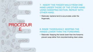 PROCEDUR
E
7. INSERT THE FINGER NAILS FROM ONE
HAND UNDER THOSE OF THE OTHER HAND
USING SWEEPING MOTION. REPEAT WITH
OTHER HAND.
 Rationale: bacteria tend to accumulate under the
fingernails.
8. RINSE THOROUGHLY, KEEPING THE
HANDS LOWER THAN THE FOREARMS.
 Rationale: Keeping the hands lower than the forearms
prevent soap lather from recontaminating clean areas.
 