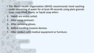 • The World Health Organization (WHO) recommends hand washing
under streaming of water for at least 40 seconds using plain granule
soap, soap-filled sheets, or liquid soap when:
1. Hands are visibly soiled.
2. After using restroom.
3. After removing gloves.
4. Before handling invasive devices.
5. After contact with medical equipment or furniture.
 