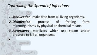 Controlling the Spread of Infections
1. Sterilization- make free from all living organisms.
2. Disinfection- process of freeing form
microorganisms by physical or chemical means.
3. Autoclaves- sterilizers which use steam under
pressure to kill all organisms.
•
 