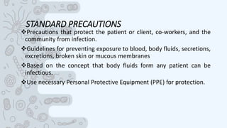 STANDARD PRECAUTIONS
Precautions that protect the patient or client, co-workers, and the
community from infection.
Guidelines for preventing exposure to blood, body fluids, secretions,
excretions, broken skin or mucous membranes
Based on the concept that body fluids form any patient can be
infectious.
Use necessary Personal Protective Equipment (PPE) for protection.
 