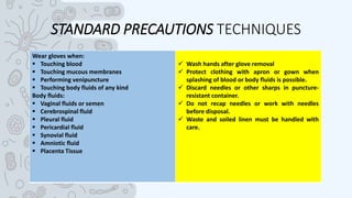 STANDARD PRECAUTIONS TECHNIQUES
Wear gloves when:
 Touching blood
 Touching mucous membranes
 Performing venipuncture
 Touching body fluids of any kind
Body fluids:
 Vaginal fluids or semen
 Cerebrospinal fluid
 Pleural fluid
 Pericardial fluid
 Synovial fluid
 Amniotic fluid
 Placenta Tissue
 Wash hands after glove removal
 Protect clothing with apron or gown when
splashing of blood or body fluids is possible.
 Discard needles or other sharps in puncture-
resistant container.
 Do not recap needles or work with needles
before disposal.
 Waste and soiled linen must be handled with
care.
 