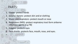 PARTS:
1. Gloves- protect hands
2. Gowns/ Aprons- protect skin and or clothing
3. Masks and respirators- protect mouth or nose
4. Respirators (N95)- protect respiratory tract form airborne
infectious agents (e.g TB)
5. Goggles- protects eyes
6. Face shields- protects face, mouth, nose, and eyes.
•
 