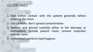 GUIDELINES
1. Don before contact with the patient generally before
entering the room.
2. Use carefully- don’t spread contamination.
3. Remove and discard carefully either at the doorway or
immediately outside patient room; remove respirator
outside room.
4. Immediately perform hand hygiene.
 