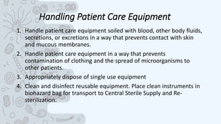 Handling Patient Care Equipment
1. Handle patient care equipment soiled with blood, other body fluids,
secretions, or excretions in a way that prevents contact with skin
and mucous membranes.
2. Handle patient care equipment in a way that prevents
contamination of clothing and the spread of microorganisms to
other patients.
3. Appropriately dispose of single use equipment
4. Clean and disinfect reusable equipment. Place clean instruments in
biohazard bag for transport to Central Sterile Supply and Re-
sterilization.
 