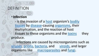 DEFINITION
•Infection
- is the invasion of a host organism's bodily
tissues by disease-causing organisms, their
multiplication, and the reaction of host
tissues to these organisms and the toxins they
produce.
- Infections are caused by microorganisms such as
viruses, prions, bacteria, and viroids, and larger
organisms like macroparasites and fungi.
 