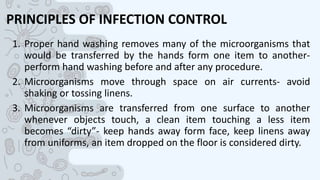 PRINCIPLES OF INFECTION CONTROL
1. Proper hand washing removes many of the microorganisms that
would be transferred by the hands form one item to another-
perform hand washing before and after any procedure.
2. Microorganisms move through space on air currents- avoid
shaking or tossing linens.
3. Microorganisms are transferred from one surface to another
whenever objects touch, a clean item touching a less item
becomes “dirty”- keep hands away form face, keep linens away
from uniforms, an item dropped on the floor is considered dirty.
 