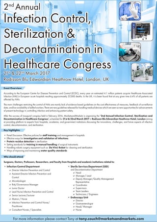 2nd Annual Infection Control, Sterilization
& Decontamination in Healthcare Congress
21st & 22nd March 2017, London, UK
For more information please contact Tony at tony.couch@marketsandmarkets.com
MARKETSANDMARKETS
2nd ­
Annual
Infection Control,
Sterilization &
Decontamination in
Healthcare Congress21st
& 22nd
March 2017
Radisson Blu Edwardian Heathrow Hotel, London, UK
Event Overview:
According to the European Centre for Disease Prevention and Control (ECDC), every year an estimated 4.1 million patients acquire Healthcare-Associated
Infection (HAI) in European acute hospitals resulting approximately 37,000 deaths. In the UK, it is been found that at any given time 6.4% of all patients are
affected by HAIs.
The main challenges restricting the control of HAIs are mainly lack of evidence based guidelines on the cost effectiveness of measures, feedback of surveillance
data,andlowavailabilityofskilledworkers.Therearenewguidelinesreleasedforhandlingmedicaldeviceswhichareseenasnewopportunitiesforadvancements
of present technology in controlling infection and enhancing patient safety.
After the success of inaugural congress held in February 2016, MarketsandMarkets is organizing the ‘2nd Annual Infection Control, Sterilization and
Decontamination in Healthcare Congress’, scheduled for 21st & 22nd March 2017 in Radisson Blu Edwardian Heathrow Hotel, London aiming
at providing platform to experts from hospitals, academia, and government institutions discussing the innovations, challenges, and future aspects of infection
control, decontamination, and sterilization.
Key highlights:
• Panel Discussion: Effective policies for staff training and management in hospitals
• Effective ways for investigation and validation of infections
• Protein residue detection in sterilization
• Setting standards for training in manual handling of surgical instruments
• Handling robotic surgery equipment such as Da Vinci Robot for cleaning and sterilization
• Ways of improving and maintaining water quality standards
Who should attend
Surgeons, Doctors, Professors, Researchers, and Faculty from Hospitals and academic institutions related to:
• Infection Control Department
 Director Infection Prevention and Control
 Assistant Director Infection Prevention and
Control
 Microbiologist
 Risk/Governance Manager
 Junior Doctor
 Lead Nurse Infection Prevention and Control
 Senior Lecturer/Lecturer
 Matron / Nurse
 Infection Prevention and Control Nurse/
Practitioner
 Consultant Nurses / Specialists
• Sterile Services Department (SSD)
and Decontamination Department
 Head
 Manager/ Lead
 Deputy Manager/Quality Management
Representative
 Coordinator
 Supervisors
 Team Leaders
 Technicians / Engineers
• Endoscopy Unit
 Director
 Gastroenterologist
 Head/ Manager
 Nurse
 