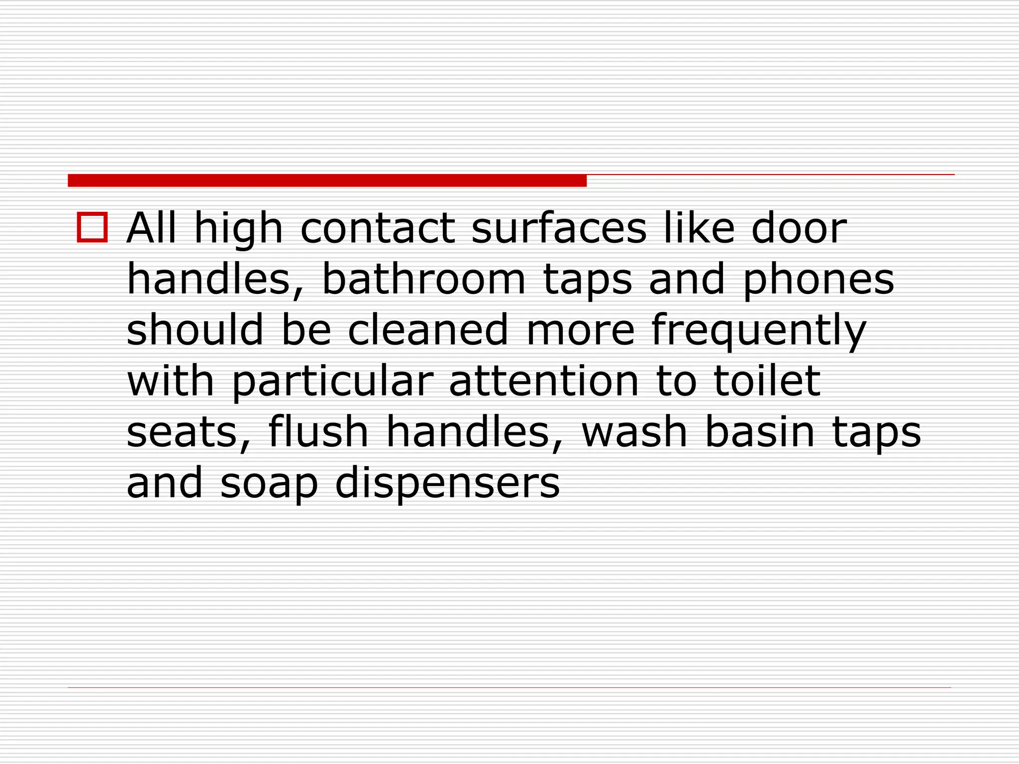  All high contact surfaces like door
handles, bathroom taps and phones
should be cleaned more frequently
with particular attention to toilet
seats, flush handles, wash basin taps
and soap dispensers
 