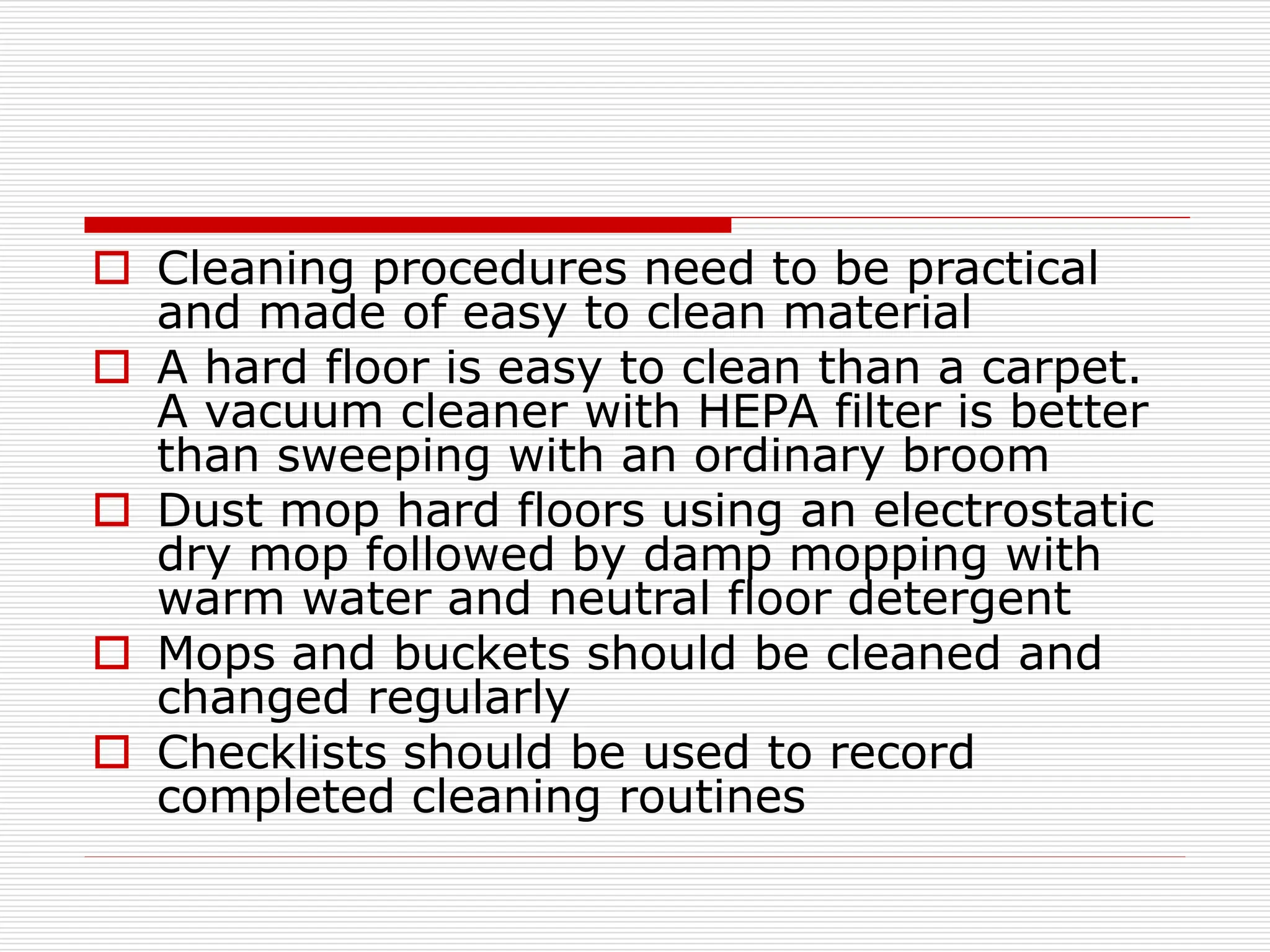  Cleaning procedures need to be practical
and made of easy to clean material
 A hard floor is easy to clean than a carpet.
A vacuum cleaner with HEPA filter is better
than sweeping with an ordinary broom
 Dust mop hard floors using an electrostatic
dry mop followed by damp mopping with
warm water and neutral floor detergent
 Mops and buckets should be cleaned and
changed regularly
 Checklists should be used to record
completed cleaning routines
 