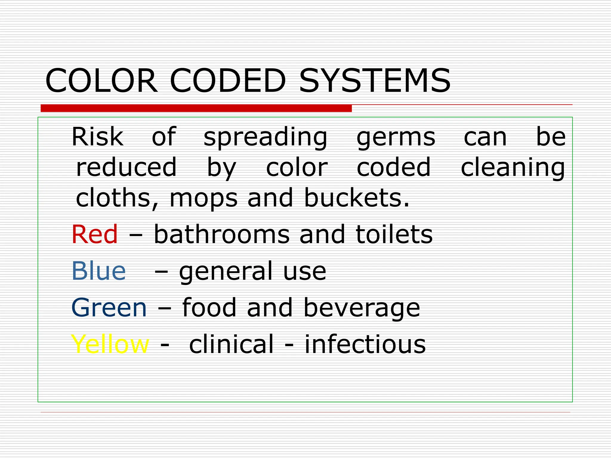 COLOR CODED SYSTEMS
Risk of spreading germs can be
reduced by color coded cleaning
cloths, mops and buckets.
Red – bathrooms and toilets
Blue – general use
Green – food and beverage
Yellow - clinical - infectious
 