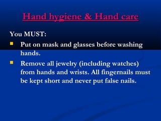 Hand hygiene & Hand careHand hygiene & Hand care
You MUST:
 Put on mask and glasses before washing
hands.
 Remove all jewelry (including watches)
from hands and wrists. All fingernails must
be kept short and never put false nails.
 