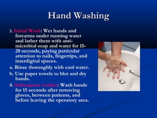 Hand WashingHand Washing
3. Initial Wash: Wet hands and
forearms under running water
and lather them with anti-
microbial soap and water for 15-
20 seconds, paying particular
attention to nails, fingertips, and
interdigital spaces.
a. Rinse thoroughly with cool water.
b. Use paper towels to blot and dry
hands.
4. Subsequent washes: Wash hands
for 15 seconds after removing
gloves, between patients, and
before leaving the operatory area.
 