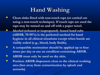 Hand WashingHand Washing
 Clean sinks fitted with non-touch taps (or carried out
using a non-touch technique). If touch taps are used the
taps may be turned on and off with a paper towel.
 Alcohol (ethanol or isopropanol) -based hand rubs
(ABHR, 70-95%) is the preferred method for hand
hygiene in all clinical situations except when hands are
visibly soiled (e.g., blood, body fluids).
 A compatible moisturiser should be applied up to four
times per day or use an emollient-containing ABHR.
 ABHR must only be used on dry skin.
 Position ABHR dispensers close to the clinical working
area (but away from contamination by splash and
aerosols)
 