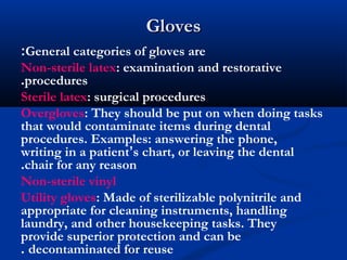 GlovesGloves
General categories of gloves are:
Non-sterile latex: examination and restorative
procedures.
Sterile latex: surgical procedures
Overgloves: They should be put on when doing tasks
that would contaminate items during dental
procedures. Examples: answering the phone,
writing in a patient’s chart, or leaving the dental
chair for any reason.
Non-sterile vinyl
Utility gloves: Made of sterilizable polynitrile and
appropriate for cleaning instruments, handling
laundry, and other housekeeping tasks. They
provide superior protection and can be
decontaminated for reuse.
 