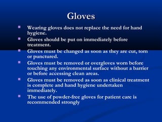 GlovesGloves
 Wearing gloves does not replace the need for hand
hygiene.
 Gloves should be put on immediately before
treatment.
 Gloves must be changed as soon as they are cut, torn
or punctured.
 Gloves must be removed or overgloves worn before
touching any environmental surface without a barrier
or before accessing clean areas.
 Gloves must be removed as soon as clinical treatment
is complete and hand hygiene undertaken
immediately.
 The use of powder-free gloves for patient care is
recommended strongly
 