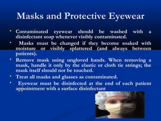 Masks and Protective Eyewear
 Contaminated eyewear should be washed with a
disinfectant soap whenever visibly contaminated.
 Masks must be changed if they become soaked with
moisture or visibly splattered (and always between
patients).
 Remove mask using ungloved hands. When removing a
mask, handle it only by the elastic or cloth tie strings; the
mask itself should not be touched.
 Treat all masks and glasses as contaminated.
 Eyewear must be disinfected at the end of each patient
appointment with a surface disinfectant
 