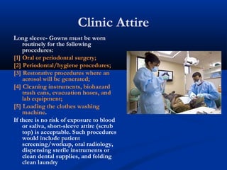 Clinic Attire
Long sleeve- Gowns must be worn
routinely for the following
procedures:
[1] Oral or periodontal surgery;
[2] Periodontal/hygiene procedures;
[3] Restorative procedures where an
aerosol will be generated;
[4] Cleaning instruments, biohazard
trash cans, evacuation hoses, and
lab equipment;
[5] Loading the clothes washing
machine.
If there is no risk of exposure to blood
or saliva, short-sleeve attire (scrub
top) is acceptable. Such procedures
would include patient
screening/workup, oral radiology,
dispensing sterile instruments or
clean dental supplies, and folding
clean laundry
 