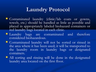 Laundry Protocol
 Contaminated laundry (clinic/lab coats or gowns,
towels, etc.) should be handled as little as possible and
placed in appropriately labeled biohazard containers or
red laundry bags located in each clinic.
 Laundry bags are contaminated and therefore
considered biohazardous.
 Contaminated laundry will not be sorted or rinsed in
the area where it has been used; it will be transported to
the laundry room in laundry bags or designated
containers.
 All sorting and rinsing will be done in the designated
laundry area located on the first floor.
 