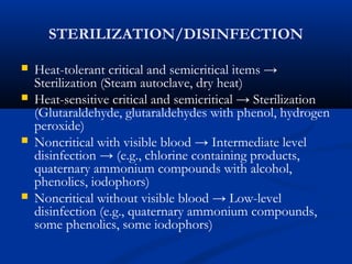 STERILIZATION/DISINFECTION
 Heat-tolerant critical and semicritical items →
Sterilization (Steam autoclave, dry heat)
 Heat-sensitive critical and semicritical → Sterilization
(Glutaraldehyde, glutaraldehydes with phenol, hydrogen
peroxide)
 Noncritical with visible blood → Intermediate level
disinfection → (e.g., chlorine containing products,
quaternary ammonium compounds with alcohol,
phenolics, iodophors)
 Noncritical without visible blood → Low-level
disinfection (e.g., quaternary ammonium compounds,
some phenolics, some iodophors)
 