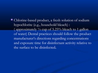  Chlorine-based product, a fresh solution of sodium
hypochlorite (e.g., household bleach) :
( approximately ¼ cup of 5.25% bleach to 1 gallon
of water) Dental practices should follow the product
manufacturer’s directions regarding concentrations
and exposure time for disinfectant activity relative to
the surface to be disinfected.
 