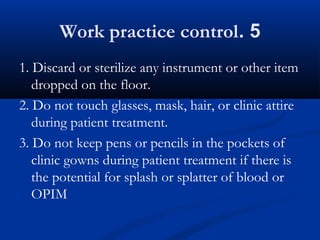 5.Work practice control
1. Discard or sterilize any instrument or other item
dropped on the floor.
2. Do not touch glasses, mask, hair, or clinic attire
during patient treatment.
3. Do not keep pens or pencils in the pockets of
clinic gowns during patient treatment if there is
the potential for splash or splatter of blood or
OPIM
 