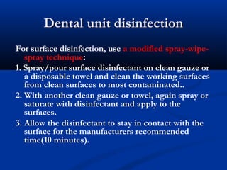 Dental unit disinfectionDental unit disinfection
For surface disinfection, use a modified spray-wipe-
spray technique:
1. Spray/pour surface disinfectant on clean gauze or
a disposable towel and clean the working surfaces
from clean surfaces to most contaminated..
2. With another clean gauze or towel, again spray or
saturate with disinfectant and apply to the
surfaces.
3. Allow the disinfectant to stay in contact with the
surface for the manufacturers recommended
time(10 minutes).
 
