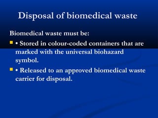 Disposal of biomedical waste
Biomedical waste must be:
 • Stored in colour-coded containers that are
marked with the universal biohazard
symbol.
 • Released to an approved biomedical waste
carrier for disposal.
 