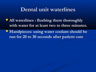 Dental unit waterlines
 All waterlines : flushing them thoroughly
with water for at least two to three minutes.
 Handpieces: using water coolant should be
run for 20 to 30 seconds after patient care
 