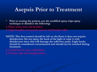 Asepsis Prior to Treatment
 Prior to seating the patient, use the modified spray-wipe-spray
technique to disinfect the following:
1. Chair arms, seat, and headrest
2. Light handles, evacuation system, and bracket table.
NOTE: The foot control should be left on the floor; it does not require
disinfection. Do not spray the back of the light or wipe it with
disinfectant since this will damage the reflective paint. Light backs
should be considered contaminated and should not be touched during
treatment.
3. control levers, seats, and backs;
4. Counter tops and amalgamators.
 