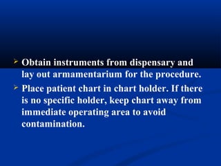  Obtain instruments from dispensary and
lay out armamentarium for the procedure.
 Place patient chart in chart holder. If there
is no specific holder, keep chart away from
immediate operating area to avoid
contamination.
 