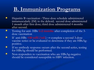 B. Immunization Programs
 Hepatitis B vaccination : Three-dose schedule administered
intramuscularly (IM) in the deltoid; second dose administered
1 month after first dose; third dose administered 4 months
after second.
 Testing for anti- HBs 1–2 months after completion of the 3-
dose vaccination
 If anti-HBs <10 mIU/mL) → complete a second 3-dose
vaccine series or be evaluated to determine if they are HBsAg-
positive.
 If no antibody response occurs after the second series, testing
for HBsAg should be performed.
 Non-responders to vaccination who are HBsAg-negative
should be considered susceptible to HBV infection.
 